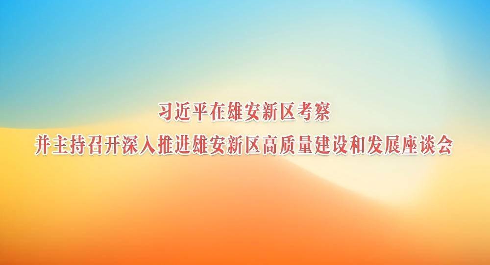 习近平在河北雄安新区考察并主持召开深入推进雄安新区高质量建设和发展座谈会